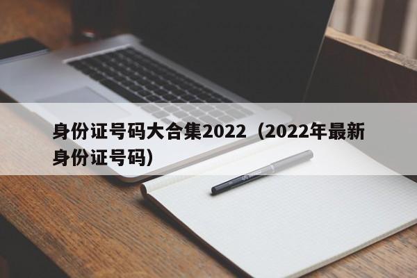 身份证号码大合集2022（2022年最新身份证号码）